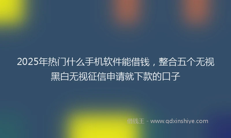 2025年热门什么手机软件能借钱，整合五个无视黑白无视征信申请就下款的口子