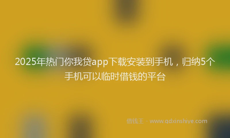 2025年热门你我贷app下载安装到手机，归纳5个手机可以临时借钱的平台