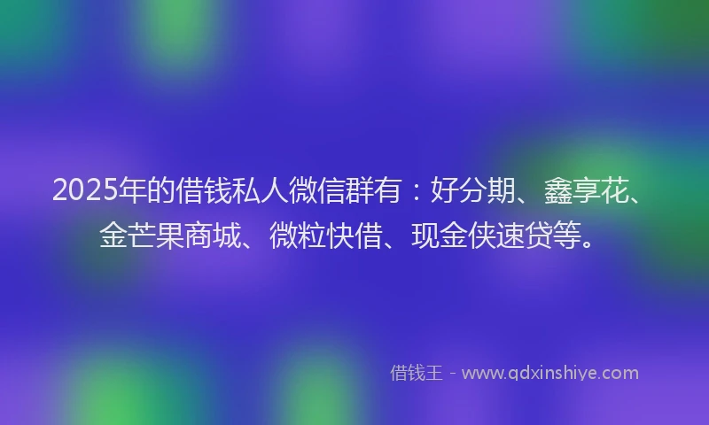 2025年的借钱私人微信群有：好分期、鑫享花、金芒果商城、微粒快借、现金侠速贷等。