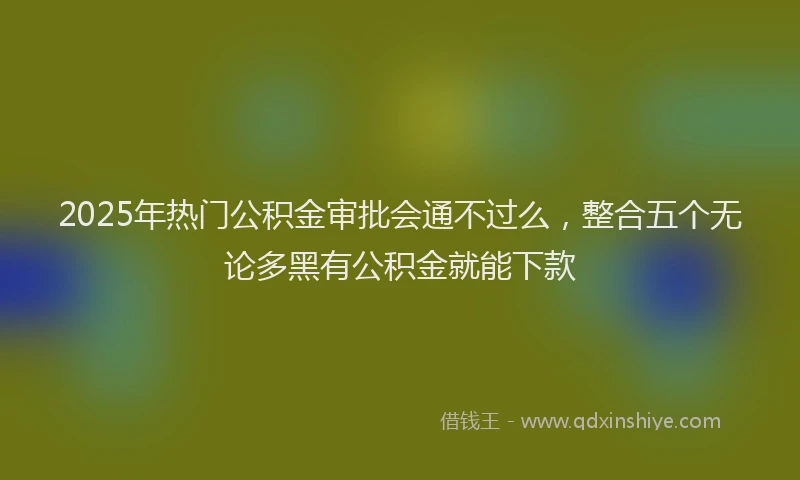 2025年热门公积金审批会通不过么，整合五个无论多黑有公积金就能下款