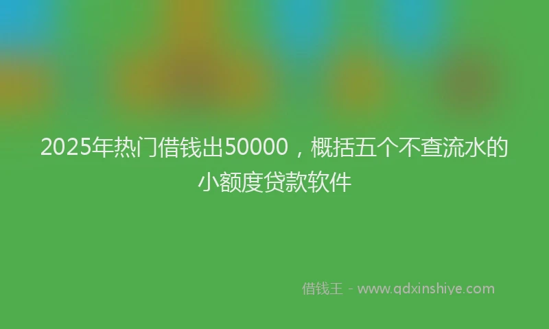 2025年热门借钱出50000，概括五个不查流水的小额度贷款软件