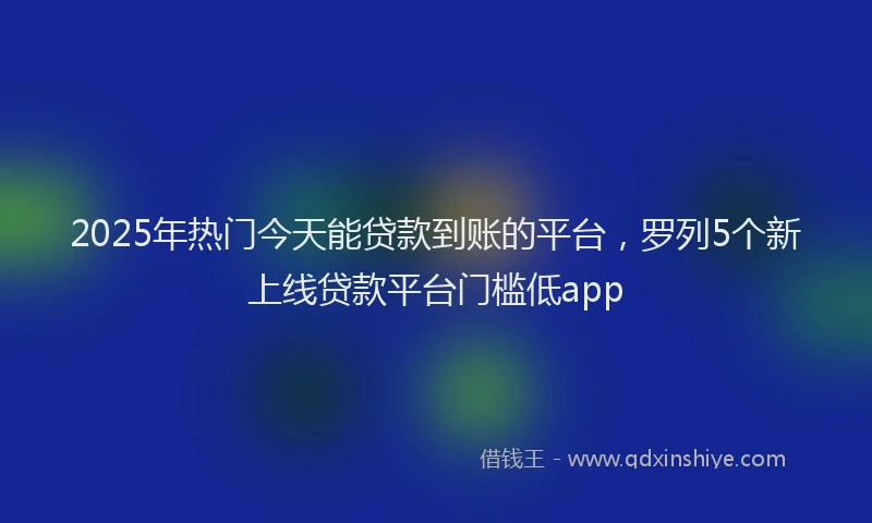 2025年热门今天能贷款到账的平台，罗列5个新上线贷款平台门槛低app