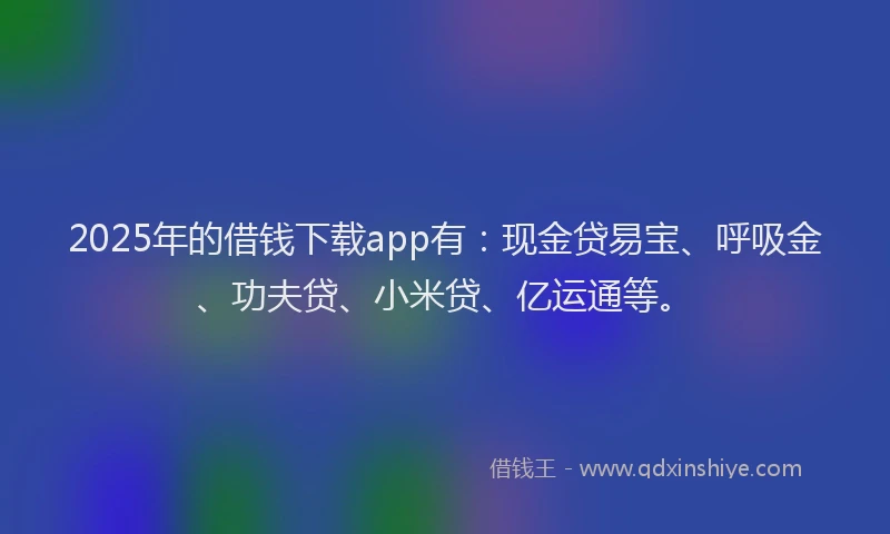 2025年的借钱下载app有：现金贷易宝、呼吸金、功夫贷、小米贷、亿运通等。