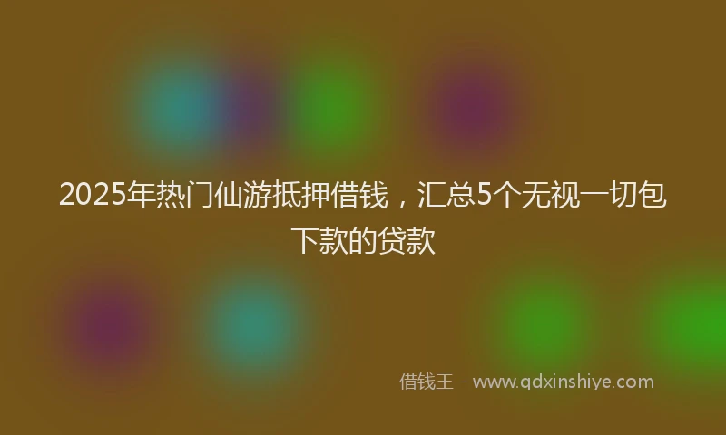 2025年热门仙游抵押借钱，汇总5个无视一切包下款的贷款