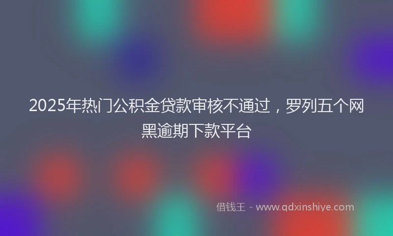 2025年热门公积金贷款审核不通过，罗列五个网黑逾期下款平台