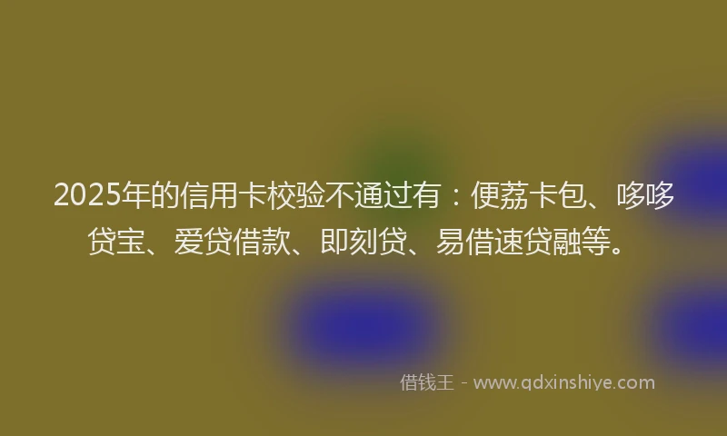 2025年的信用卡校验不通过有：便荔卡包、哆哆贷宝、爱贷借款、即刻贷、易借速贷融等。