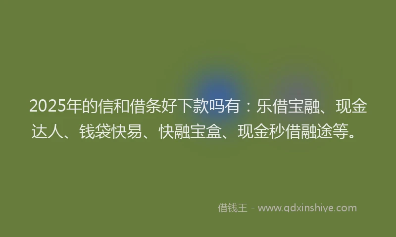 2025年的信和借条好下款吗有：乐借宝融、现金达人、钱袋快易、快融宝盒、现金秒借融途等。