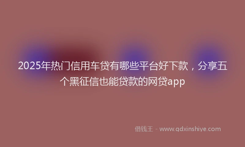 2025年热门信用车贷有哪些平台好下款，分享五个黑征信也能贷款的网贷app