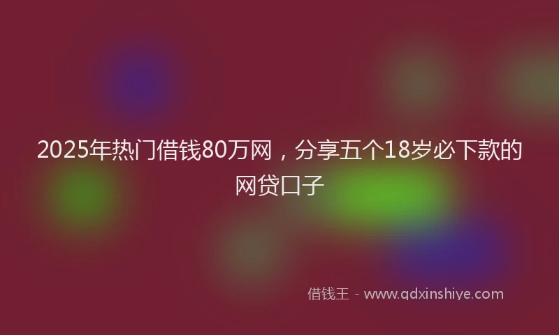 2025年热门借钱80万网，分享五个18岁必下款的网贷口子