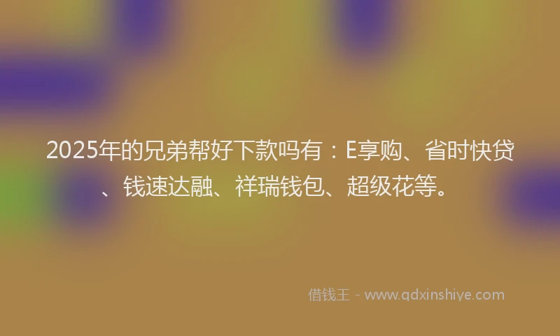 2025年的兄弟帮好下款吗有：E享购、省时快贷、钱速达融、祥瑞钱包、超级花等。