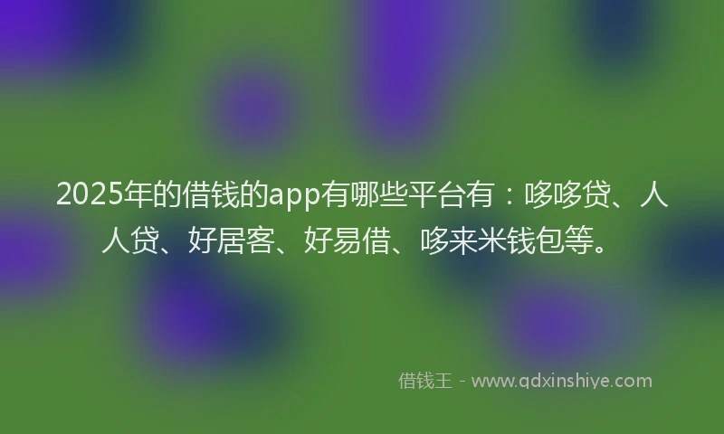 2025年的借钱的app有哪些平台有：哆哆贷、人人贷、好居客、好易借、哆来米钱包等。