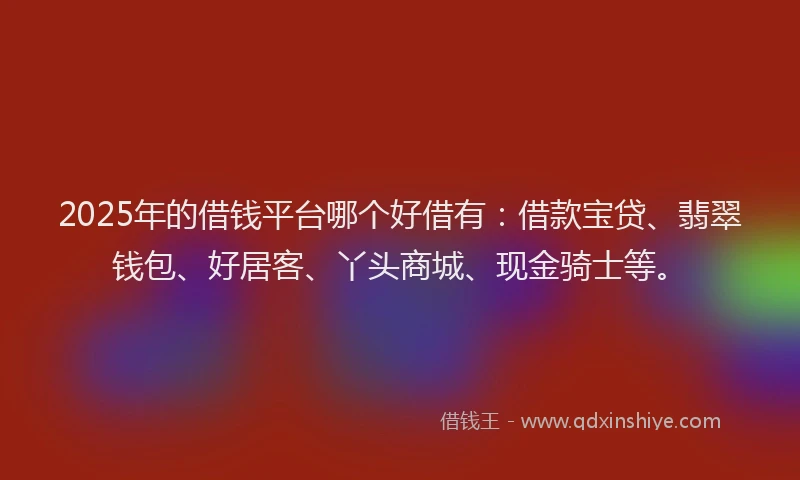 2025年的借钱平台哪个好借有：借款宝贷、翡翠钱包、好居客、丫头商城、现金骑士等。