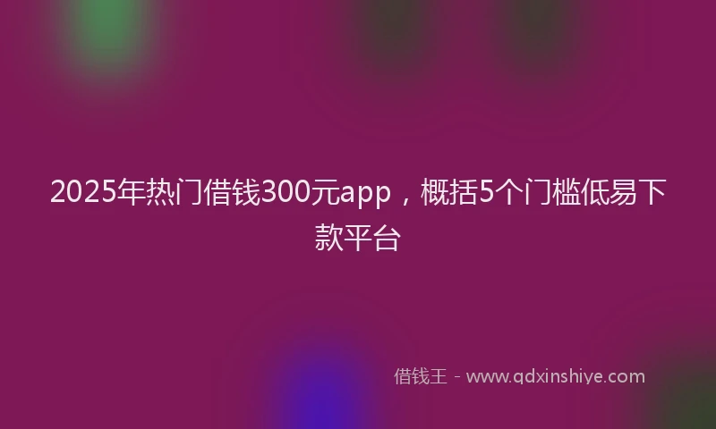 2025年热门借钱300元app，概括5个门槛低易下款平台