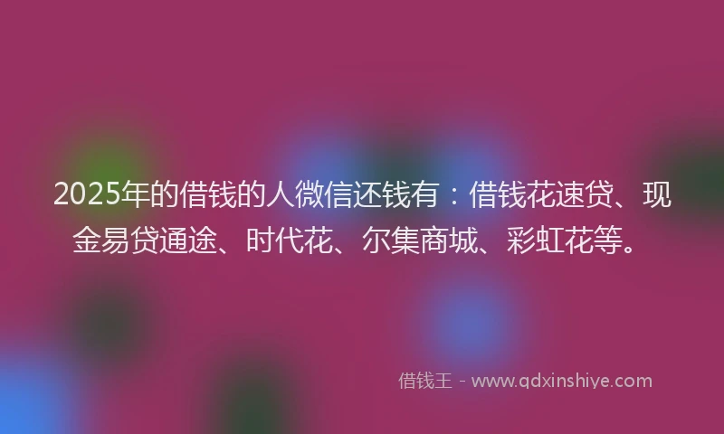 2025年的借钱的人微信还钱有：借钱花速贷、现金易贷通途、时代花、尔集商城、彩虹花等。