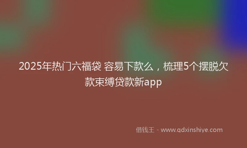 2025年热门六福袋 容易下款么，梳理5个摆脱欠款束缚贷款新app