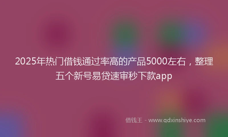 2025年热门借钱通过率高的产品5000左右，整理五个新号易贷速审秒下款app