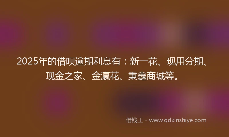 2025年的借呗逾期利息有：新一花、现用分期、现金之家、金瀛花、秉鑫商城等。