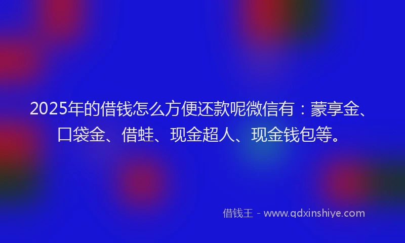 2025年的借钱怎么方便还款呢微信有：蒙享金、口袋金、借蛙、现金超人、现金钱包等。