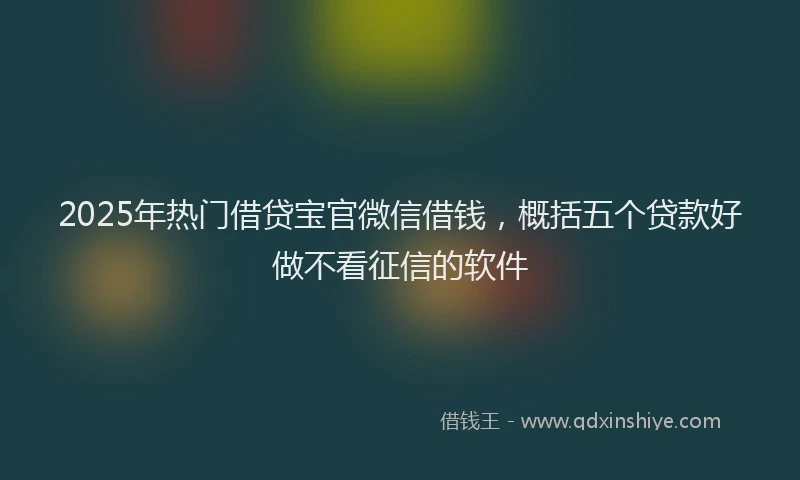 2025年热门借贷宝官微信借钱，概括五个贷款好做不看征信的软件