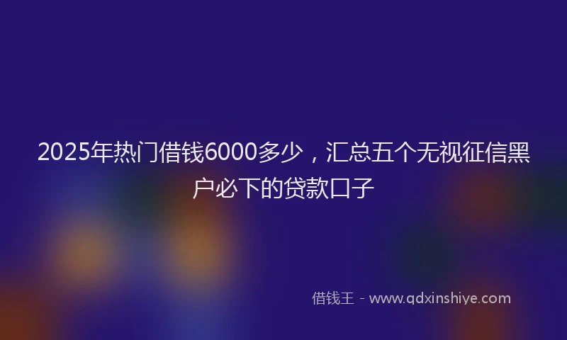 2025年热门借钱6000多少，汇总五个无视征信黑户必下的贷款口子