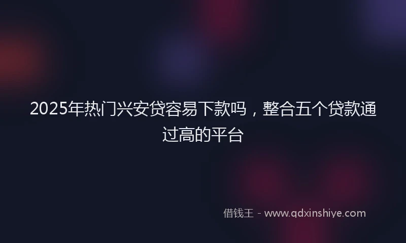 2025年热门兴安贷容易下款吗，整合五个贷款通过高的平台