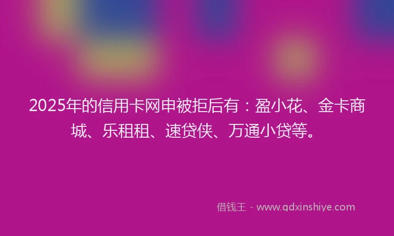 2025年的信用卡网申被拒后有：盈小花、金卡商城、乐租租、速贷侠、万通小贷等。