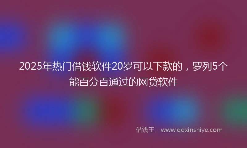 2025年热门借钱软件20岁可以下款的，罗列5个能百分百通过的网贷软件