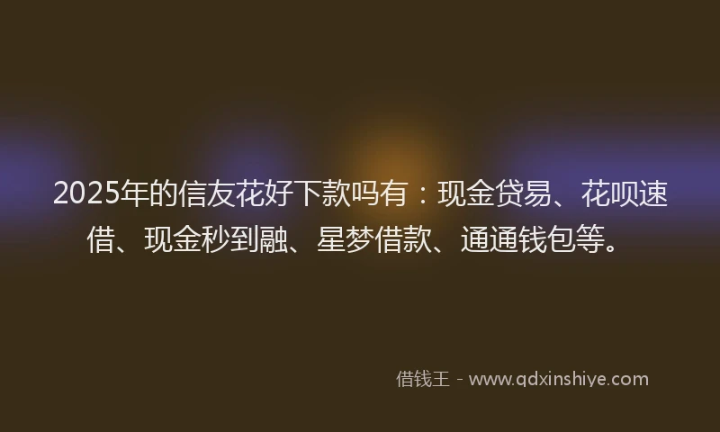2025年的信友花好下款吗有：现金贷易、花呗速借、现金秒到融、星梦借款、通通钱包等。