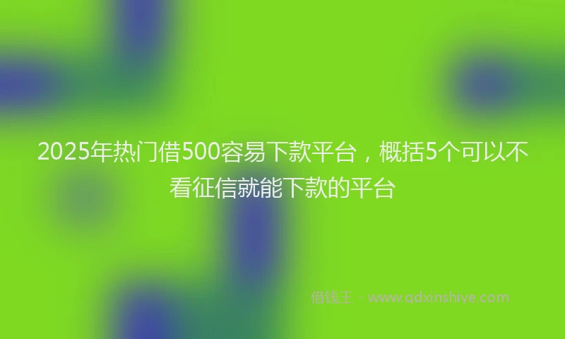 2025年热门借500容易下款平台，概括5个可以不看征信就能下款的平台