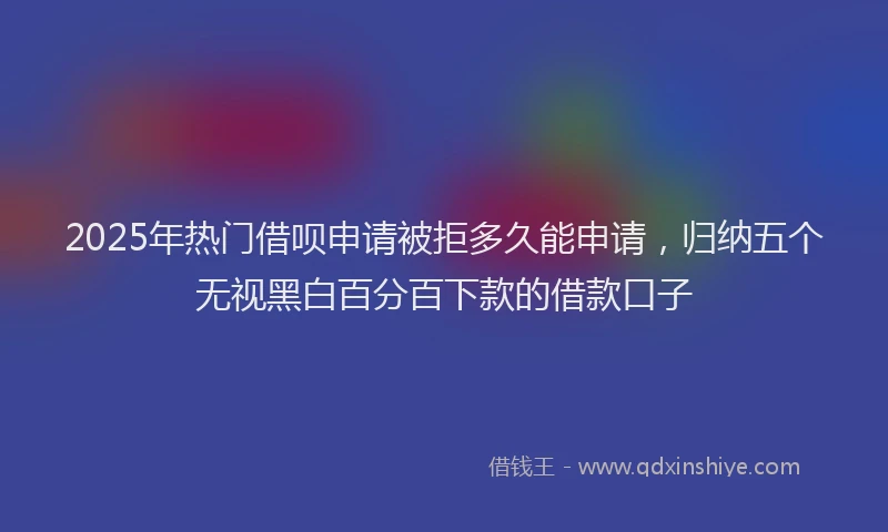 2025年热门借呗申请被拒多久能申请，归纳五个无视黑白百分百下款的借款口子