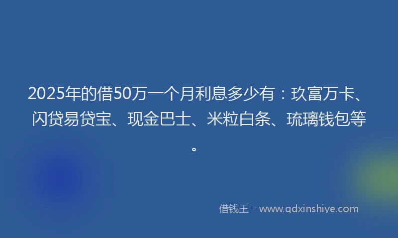 2025年的借50万一个月利息多少有：玖富万卡、闪贷易贷宝、现金巴士、米粒白条、琉璃钱包等。
