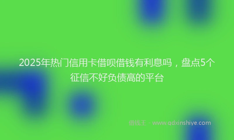 2025年热门信用卡借呗借钱有利息吗，盘点5个征信不好负债高的平台