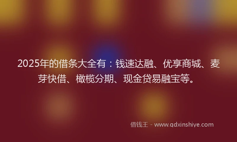 2025年的借条大全有：钱速达融、优享商城、麦芽快借、橄榄分期、现金贷易融宝等。