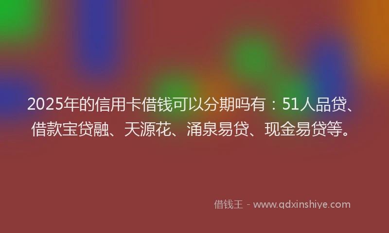 2025年的信用卡借钱可以分期吗有：51人品贷、借款宝贷融、天源花、涌泉易贷、现金易贷等。