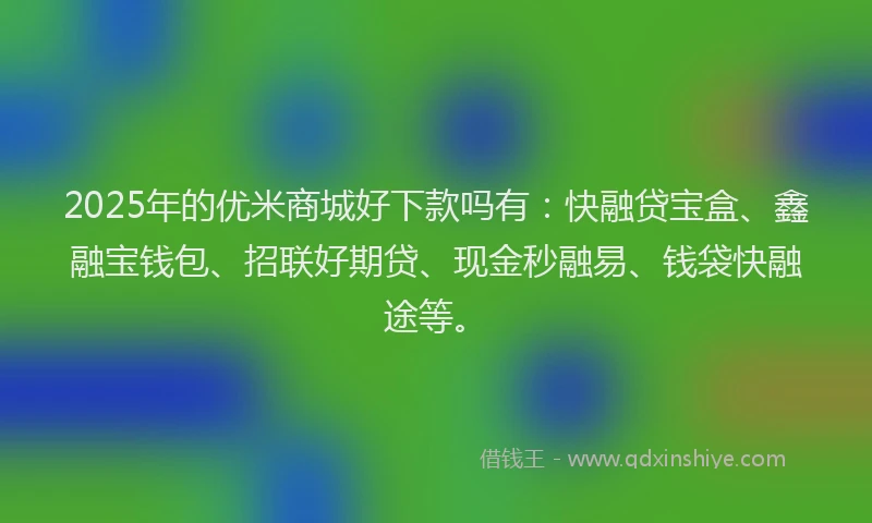 2025年的优米商城好下款吗有：快融贷宝盒、鑫融宝钱包、招联好期贷、现金秒融易、钱袋快融途等。