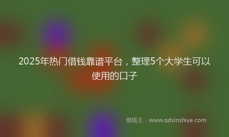 2025年热门借钱靠谱平台，整理5个大学生可以使用的口子