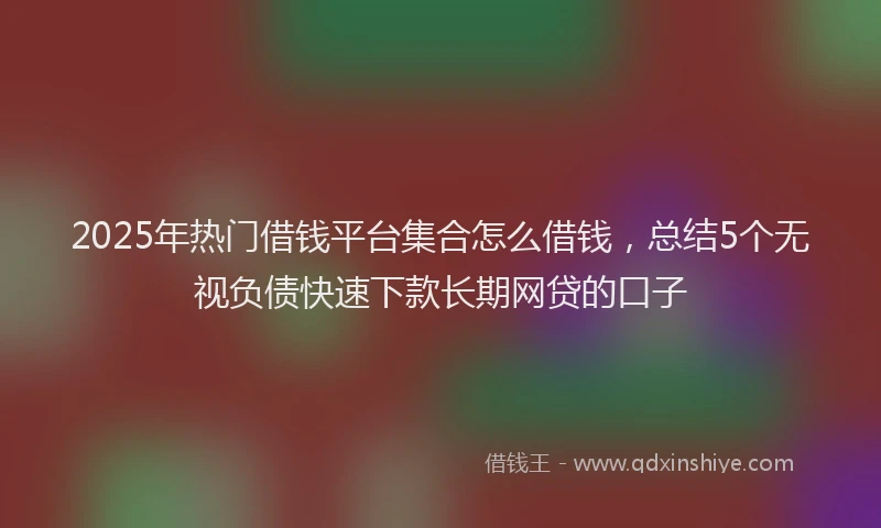 2025年热门借钱平台集合怎么借钱，总结5个无视负债快速下款长期网贷的口子
