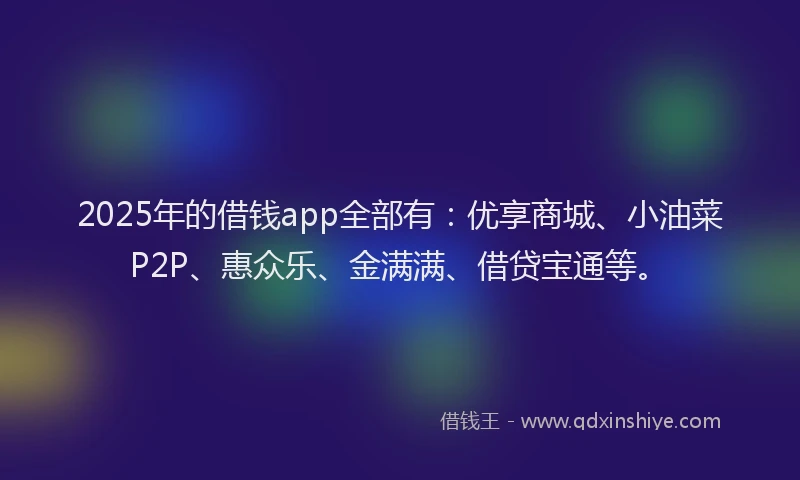 2025年的借钱app全部有：优享商城、小油菜P2P、惠众乐、金满满、借贷宝通等。
