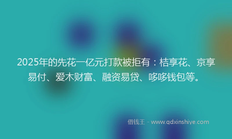 2025年的先花一亿元打款被拒有：桔享花、京享易付、爱木财富、融资易贷、哆哆钱包等。