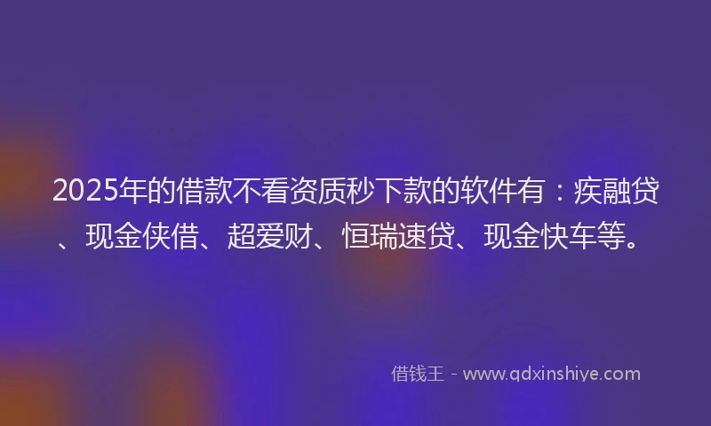 2025年的借款不看资质秒下款的软件有：疾融贷、现金侠借、超爱财、恒瑞速贷、现金快车等。