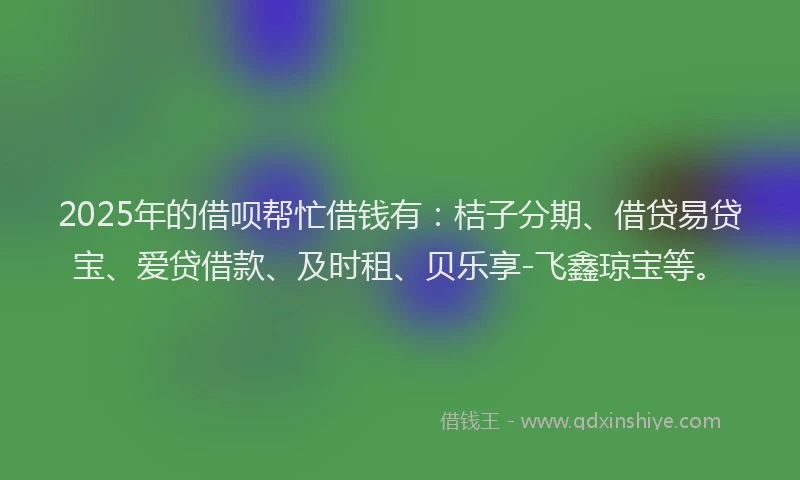2025年的借呗帮忙借钱有：桔子分期、借贷易贷宝、爱贷借款、及时租、贝乐享-飞鑫琼宝等。