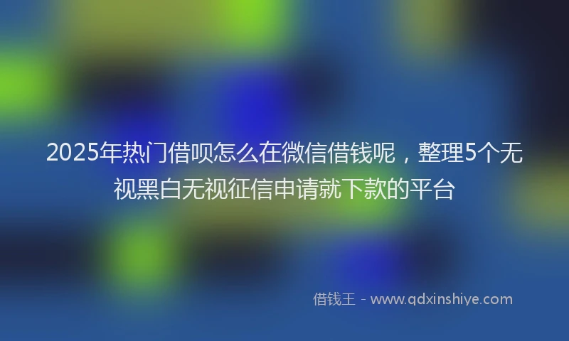 2025年热门借呗怎么在微信借钱呢，整理5个无视黑白无视征信申请就下款的平台