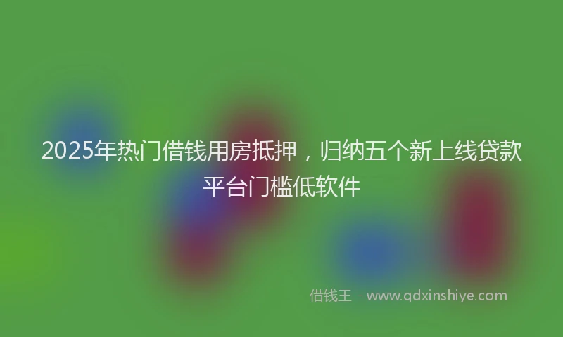 2025年热门借钱用房抵押，归纳五个新上线贷款平台门槛低软件