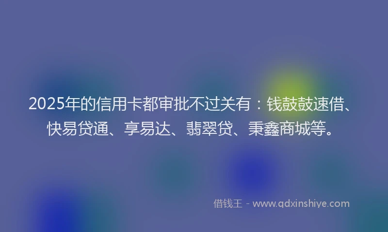 2025年的信用卡都审批不过关有：钱鼓鼓速借、快易贷通、享易达、翡翠贷、秉鑫商城等。