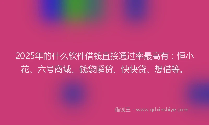 2025年的什么软件借钱直接通过率最高有：恒小花、六号商城、钱袋瞬贷、快快贷、想借等。