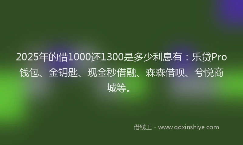 2025年的借1000还1300是多少利息有：乐贷Pro钱包、金钥匙、现金秒借融、森森借呗、兮悦商城等。