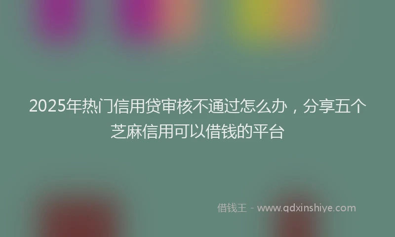 2025年热门信用贷审核不通过怎么办，分享五个芝麻信用可以借钱的平台