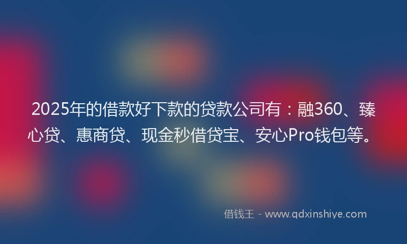 2025年的借款好下款的贷款公司有：融360、臻心贷、惠商贷、现金秒借贷宝、安心Pro钱包等。