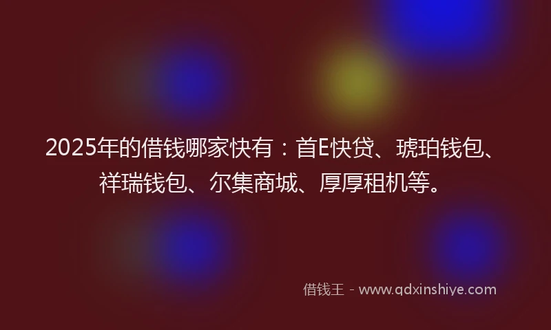 2025年的借钱哪家快有：首E快贷、琥珀钱包、祥瑞钱包、尔集商城、厚厚租机等。
