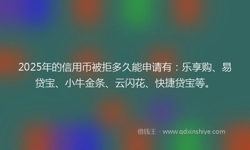 2025年的信用币被拒多久能申请有：乐享购、易贷宝、小牛金条、云闪花、快捷贷宝等。